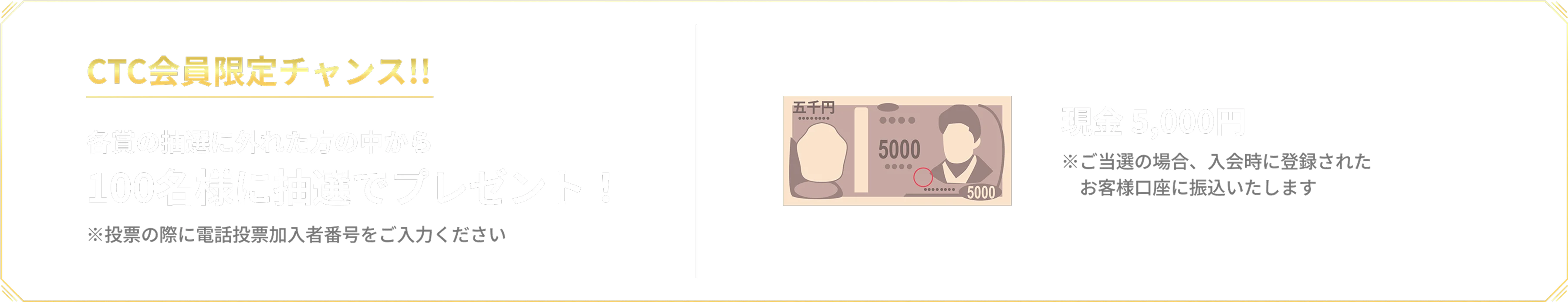 CTC会員限定チャンス!! 各賞の抽選に外れた方の中から100名様に抽選でプレゼント!※投票の際に電話投票加入者番号をご入力ください 現金 5,000円※ご当選の場合、入会時に登録されたお客様口座に振込いたします
